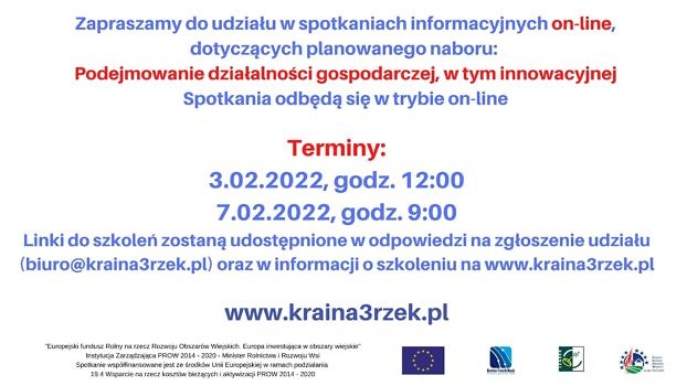 UWAGA! Ze względu na wzrost zachorowań na COVID-19 jesteśmy zmuszeni odwołać spotkania stacjonarne, dotyczące warunków przyznania pomocy w ramach naboru na podejmowanie działalności gospodarczej. Jednocześnie zapraszamy na spotkania on-line: 3.02.2022 (czwartek), godz. 12:00 Link do spotkania: meet.google.com/dqp-ekbm-vca oraz 7.02.2022 (poniedziałek), godz. 9:00 Link do spotkania: meet.google.com/pdy-vcxn-kis Linki do spotkań zostaną udostępnione w odpowiedzi na zgłoszenie na spotkanie (biuro@kraina3rzek), udostępnione na stronie internetowej LGD oraz powyżej, przy terminie spotkania.