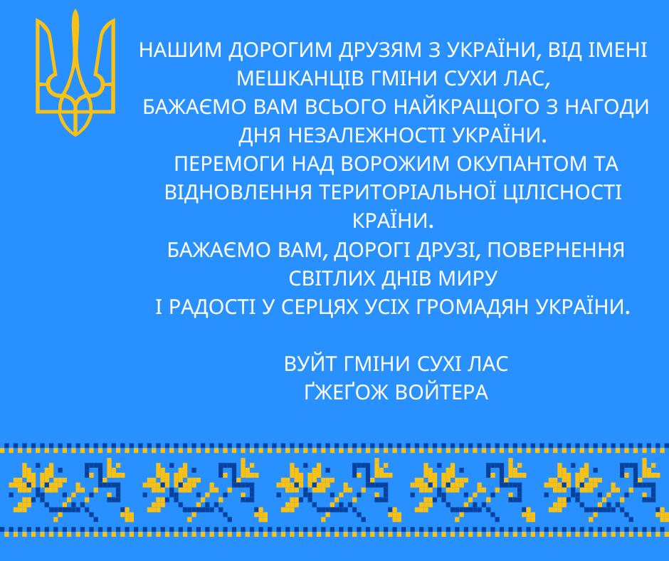 Нашим дорогим друзям з України, від імені мешканців гміни Сухи Лас, Бажаємо Вам всього найкращого з нагоди Дня Незалежності України. Перемоги над ворожим окупантом та відновлення територіальної цілісності країни . Бажаємо вам, дорогі друзі, повернення світлих днів миру і радості у серцях усіх громадян України. Вуйт гміни Сухі Лас Ґжеґож Войтера
